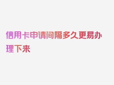 信用卡申请间隔多久更易办理下来