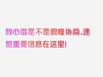 放心借是不是很难协商，速览重要信息在这里！