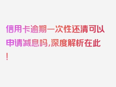 信用卡逾期一次性还清可以申请减息吗，深度解析在此！