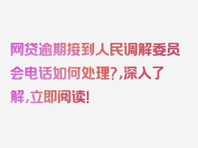 网贷逾期接到人民调解委员会电话如何处理?，深入了解，立即阅读！