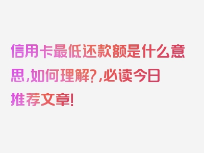 信用卡最低还款额是什么意思,如何理解?，必读今日推荐文章！