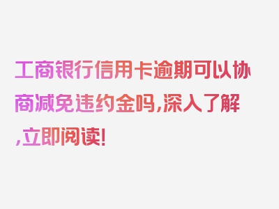 工商银行信用卡逾期可以协商减免违约金吗，深入了解，立即阅读！