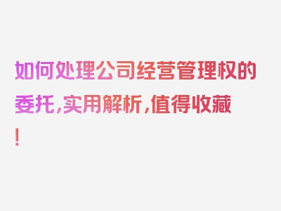 如何处理公司经营管理权的委托，实用解析，值得收藏！