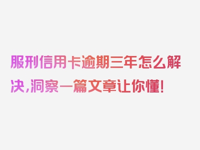 服刑信用卡逾期三年怎么解决，洞察一篇文章让你懂！