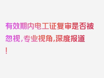 有效期内电工证复审是否被忽视，专业视角，深度报道！