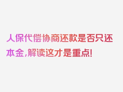 人保代偿协商还款是否只还本金，解读这才是重点！