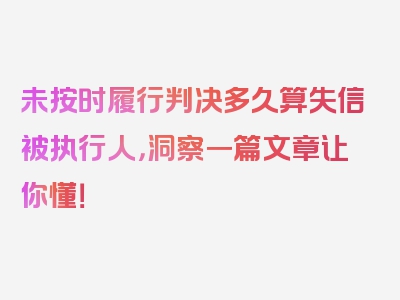 未按时履行判决多久算失信被执行人，洞察一篇文章让你懂！