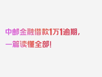 中邮金融借款1万1逾期，一篇读懂全部！