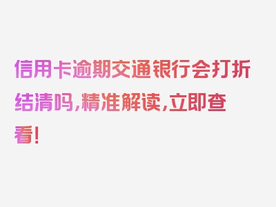 信用卡逾期交通银行会打折结清吗，精准解读，立即查看！