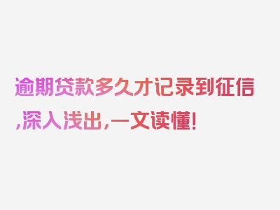 逾期贷款多久才记录到征信，深入浅出，一文读懂！