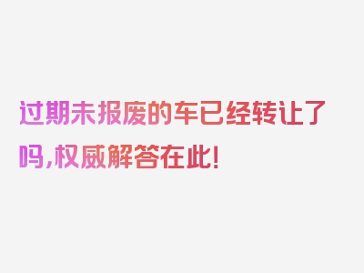 过期未报废的车已经转让了吗，权威解答在此！