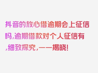 抖音的放心借逾期会上征信吗,逾期借款对个人征信有，细致探究，一一揭晓！