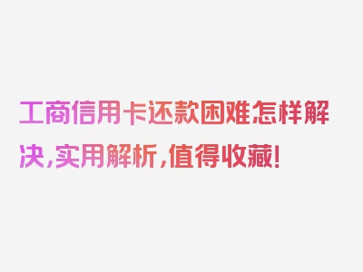 工商信用卡还款困难怎样解决，实用解析，值得收藏！