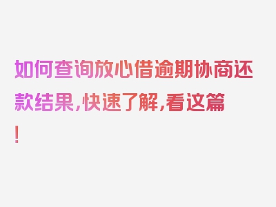 如何查询放心借逾期协商还款结果，快速了解，看这篇！