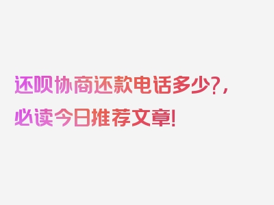 还呗协商还款电话多少?，必读今日推荐文章！