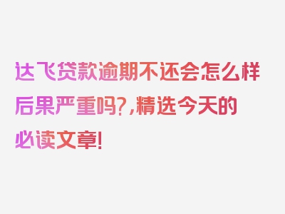 达飞贷款逾期不还会怎么样后果严重吗?，精选今天的必读文章！