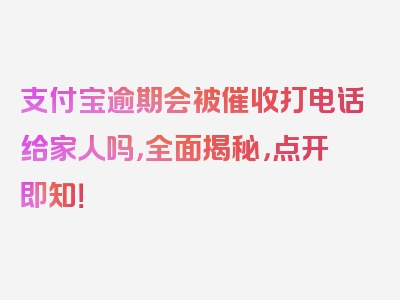 支付宝逾期会被催收打电话给家人吗，全面揭秘，点开即知！