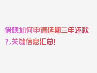 借呗如何申请延期三年还款?，关键信息汇总！