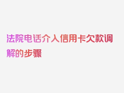 法院电话介入信用卡欠款调解的步骤