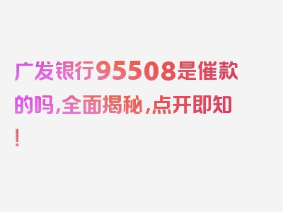 广发银行95508是催款的吗，全面揭秘，点开即知！