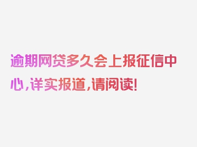 逾期网贷多久会上报征信中心，详实报道，请阅读！