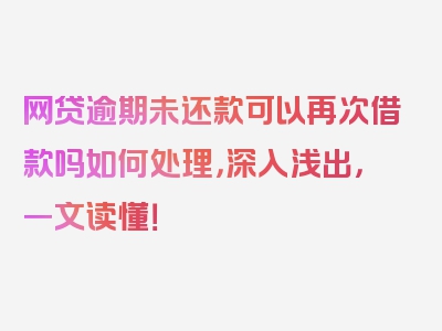 网贷逾期未还款可以再次借款吗如何处理，深入浅出，一文读懂！