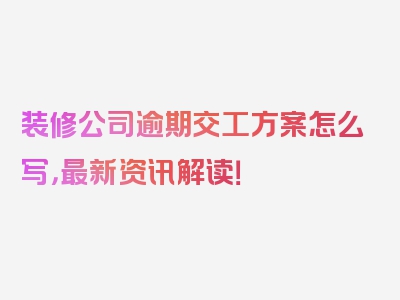 装修公司逾期交工方案怎么写，最新资讯解读！