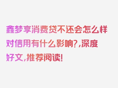 鑫梦享消费贷不还会怎么样对信用有什么影响?，深度好文，推荐阅读！