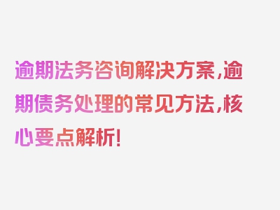 逾期法务咨询解决方案,逾期债务处理的常见方法，核心要点解析！