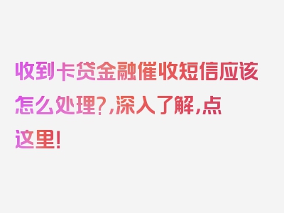 收到卡贷金融催收短信应该怎么处理?，深入了解，点这里！