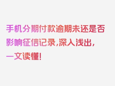 手机分期付款逾期未还是否影响征信记录，深入浅出，一文读懂！