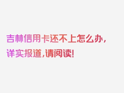 吉林信用卡还不上怎么办，详实报道，请阅读！