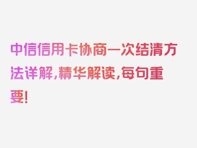 中信信用卡协商一次结清方法详解，精华解读，每句重要！