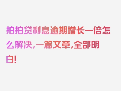 拍拍贷利息逾期增长一倍怎么解决，一篇文章，全部明白！