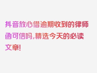 抖音放心借逾期收到的律师函可信吗，精选今天的必读文章！