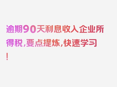 逾期90天利息收入企业所得税，要点提炼，快速学习！