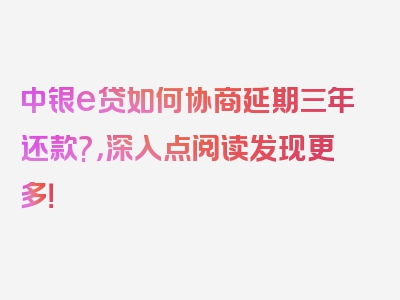 中银e贷如何协商延期三年还款?，深入点阅读发现更多！