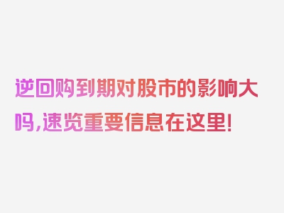 逆回购到期对股市的影响大吗，速览重要信息在这里！