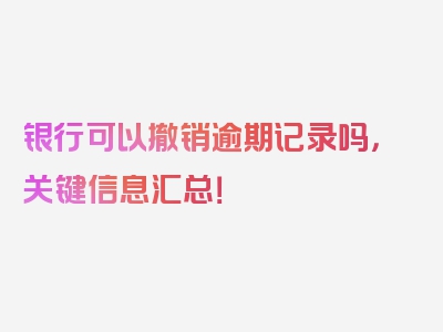 银行可以撤销逾期记录吗，关键信息汇总！