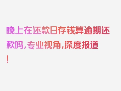 晚上在还款日存钱算逾期还款吗，专业视角，深度报道！