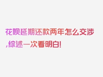 花呗延期还款两年怎么交涉，综述一次看明白！