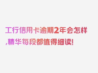 工行信用卡逾期2年会怎样，精华每段都值得细读！