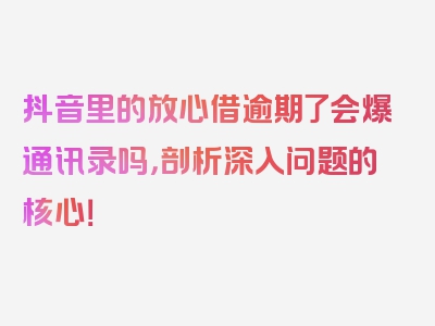 抖音里的放心借逾期了会爆通讯录吗，剖析深入问题的核心！