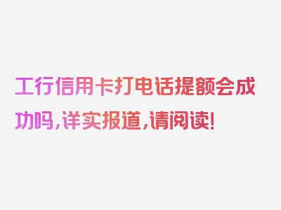 工行信用卡打电话提额会成功吗，详实报道，请阅读！