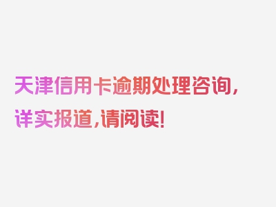 天津信用卡逾期处理咨询，详实报道，请阅读！