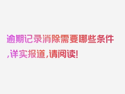 逾期记录消除需要哪些条件，详实报道，请阅读！