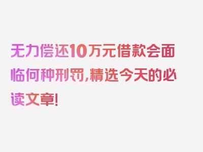 无力偿还10万元借款会面临何种刑罚，精选今天的必读文章！