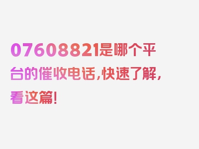 07608821是哪个平台的催收电话，快速了解，看这篇！