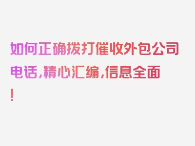 如何正确拨打催收外包公司电话，精心汇编，信息全面！