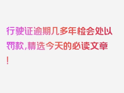 行驶证逾期几多年检会处以罚款，精选今天的必读文章！